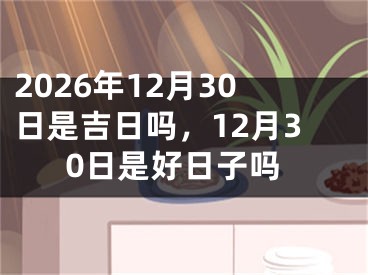2026年12月30日是吉日吗，12月30日是好日子吗
