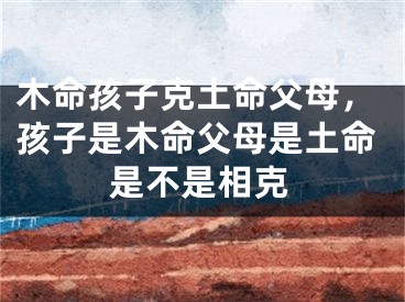 木命孩子克土命父母,孩子是木命父母是土命是不是相克