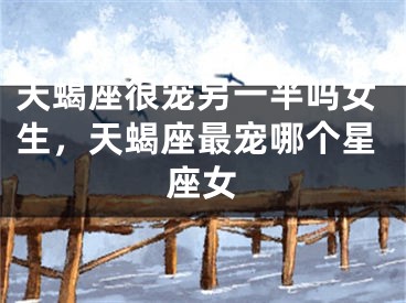 天蝎座很宠另一半吗女生，天蝎座最宠哪个星座女