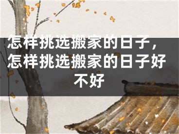 怎样挑选搬家的日子，怎样挑选搬家的日子好不好