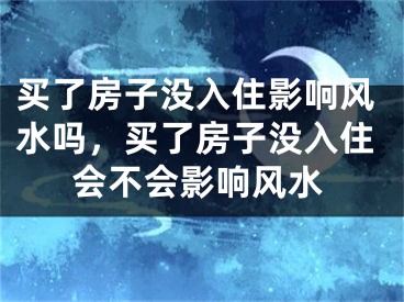 买了房子没入住影响风水吗，买了房子没入住会不会影响风水