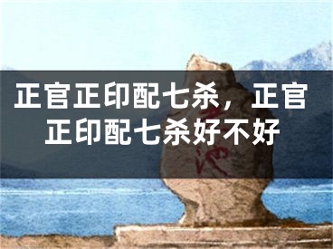 正官正印配七杀，正官正印配七杀好不好