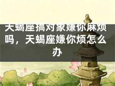天蝎座搞对象嫌你麻烦吗,天蝎座嫌你烦怎么办