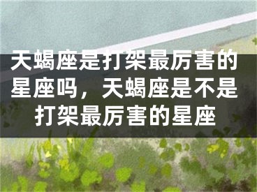 天蝎座是打架最厉害的星座吗，天蝎座是不是打架最厉害的星座