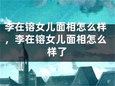 李在镕女儿面相怎么样，李在镕女儿面相怎么样了