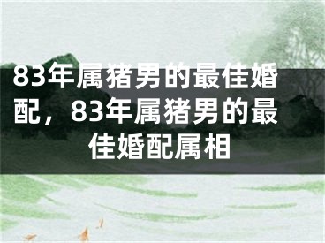 83年属猪男的最佳婚配，83年属猪男的最佳婚配属相