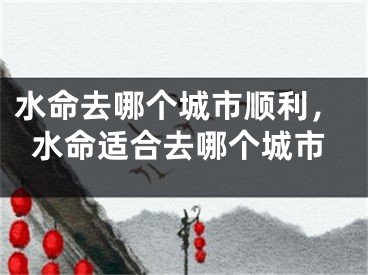 水命去哪个城市顺利，水命适合去哪个城市