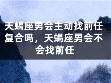 天蝎座男会主动找前任复合吗，天蝎座男会不会找前任