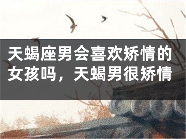 天蝎座男会喜欢矫情的女孩吗,天蝎男很矫情