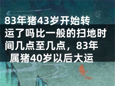 83年猪43岁开始转运了吗比一般的扫地时间几点至几点，83年属猪40岁以后大运