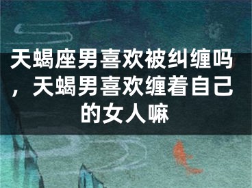 天蝎座男喜欢被纠缠吗，天蝎男喜欢缠着自己的女人嘛