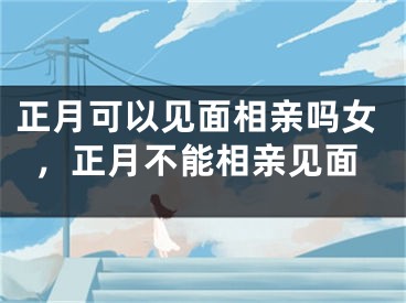 正月可以见面相亲吗女，正月不能相亲见面