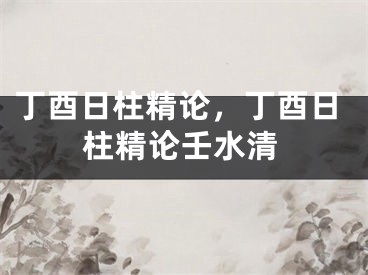 丁酉日柱精论，丁酉日柱精论壬水清
