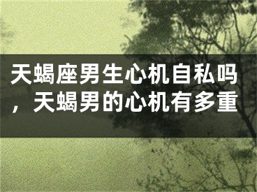 天蝎座男生心机自私吗,天蝎男的心机有多重