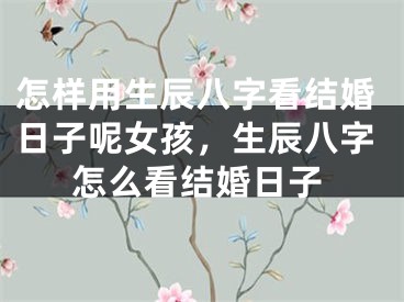 怎样用生辰八字看结婚日子呢女孩，生辰八字怎么看结婚日子