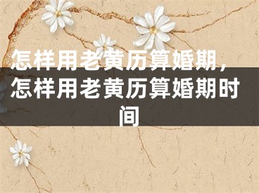怎样用老黄历算婚期，怎样用老黄历算婚期时间