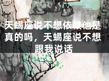 天蝎座说不想依赖他是真的吗，天蝎座说不想跟我说话