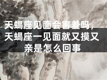 天蝎座见面会害羞吗，天蝎座一见面就又摸又亲是怎么回事