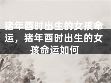 猪年酉时出生的女孩命运，猪年酉时出生的女孩命运如何