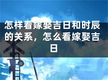 怎样看嫁娶吉日和时辰的关系，怎么看嫁娶吉日
