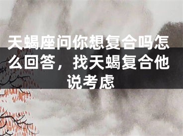 天蝎座问你想复合吗怎么回答，找天蝎复合他说考虑