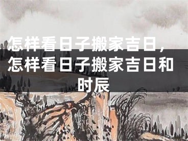 怎样看日子搬家吉日，怎样看日子搬家吉日和时辰