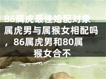 86属虎最佳婚配对象属虎男与属猴女相配吗,86属虎男和80属猴女合不