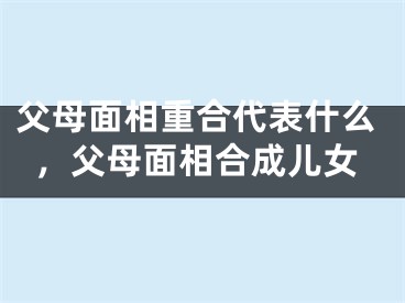 父母面相重合代表什么，父母面相合成儿女