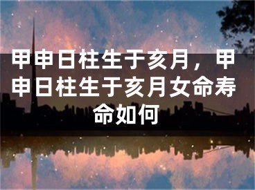 甲申日柱生于亥月，甲申日柱生于亥月女命寿命如何