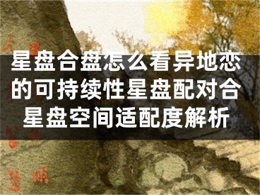 星盘合盘怎么看异地恋的可持续性星盘配对合星盘空间适配度解析