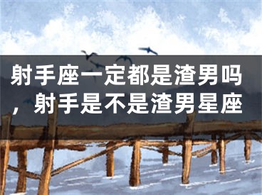 射手座一定都是渣男吗，射手是不是渣男星座