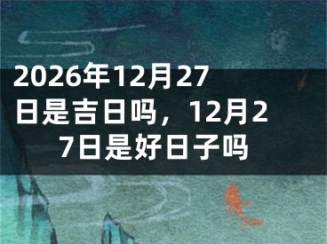 2026年12月27日是吉日吗，12月27日是好日子吗