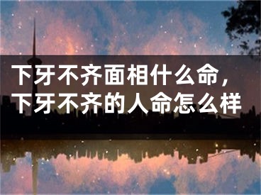 下牙不齐面相什么命，下牙不齐的人命怎么样