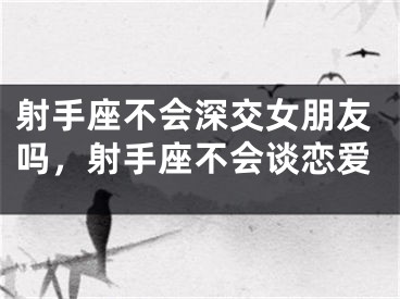 射手座不会深交女朋友吗,射手座不会谈恋爱