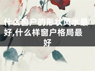 什么窗户的形状风水最好,什么样窗户格局最好