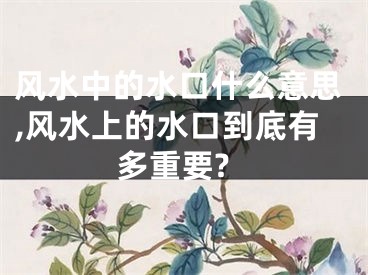 风水中的水口什么意思,风水上的水口到底有多重要?