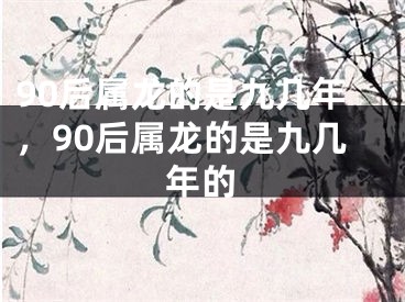 90后属龙的是九几年，90后属龙的是九几年的