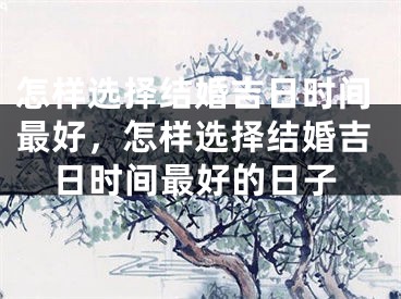 怎样选择结婚吉日时间最好，怎样选择结婚吉日时间最好的日子