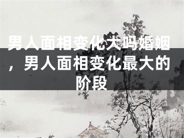男人面相变化大吗婚姻，男人面相变化最大的阶段
