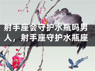 射手座会守护水瓶吗男人,射手座守护水瓶座