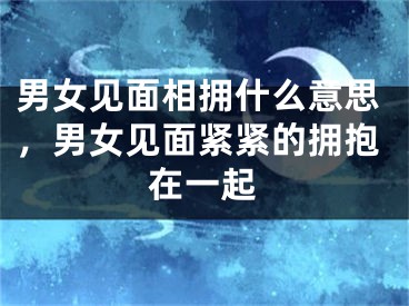 男女见面相拥什么意思，男女见面紧紧的拥抱在一起