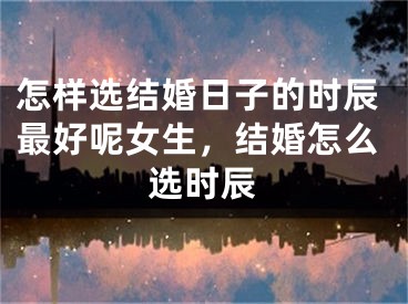 怎样选结婚日子的时辰最好呢女生，结婚怎么选时辰