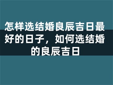 怎样选结婚良辰吉日最好的日子，如何选结婚的良辰吉日