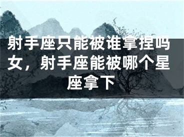 射手座只能被谁拿捏吗女，射手座能被哪个星座拿下