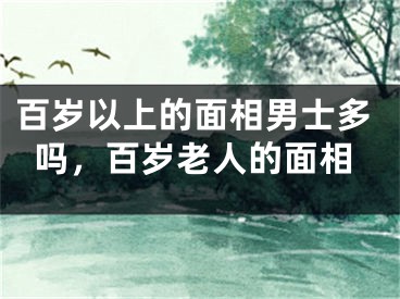 百岁以上的面相男士多吗，百岁老人的面相