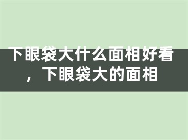 下眼袋大什么面相好看，下眼袋大的面相