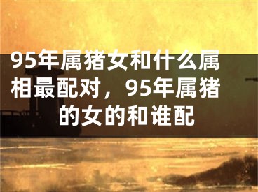 95年属猪女和什么属相最配对，95年属猪的女的和谁配