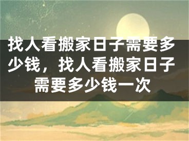 找人看搬家日子需要多少钱，找人看搬家日子需要多少钱一次