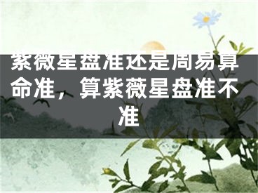 紫薇星盘准还是周易算命准，算紫薇星盘准不准