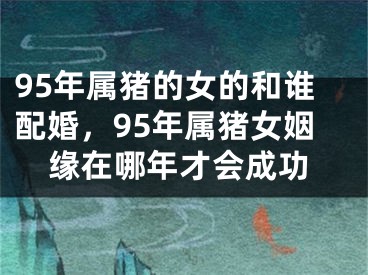 95年属猪的女的和谁配婚，95年属猪女姻缘在哪年才会成功
